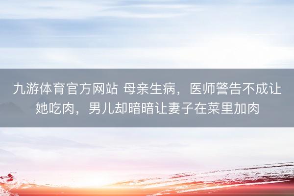 九游体育官方网站 母亲生病，医师警告不成让她吃肉，男儿却暗暗让妻子在菜里加肉