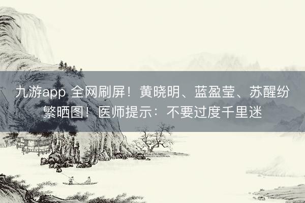 九游app 全网刷屏!黄晓明、蓝盈莹、苏醒纷繁晒图!医师提示:不要过度千里迷