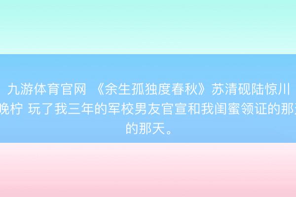 九游体育官网 《余生孤独度春秋》苏清砚陆惊川江晚柠 玩了我三年的军校男友官宣和我闺蜜领证的那天。