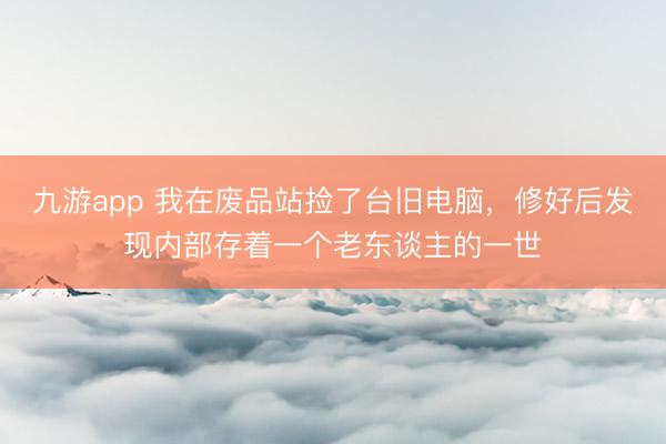 九游app 我在废品站捡了台旧电脑,修好后发现内部存着一个老东谈主的一世