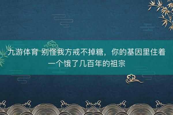 九游体育 别怪我方戒不掉糖,你的基因里住着一个饿了几百年的祖宗