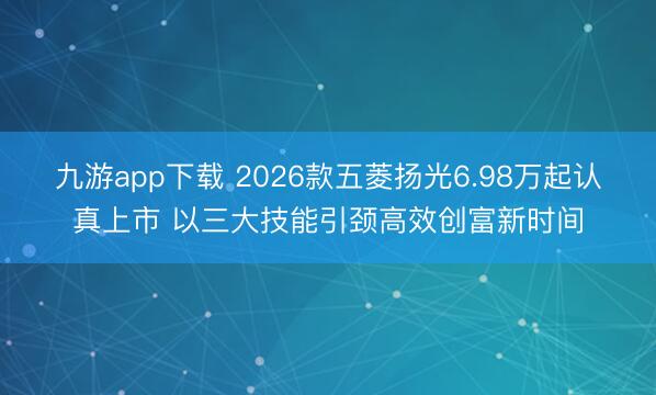 九游app下载 2026款五菱扬光6.98万起认真上市 以三大技能引颈高效创富新时间