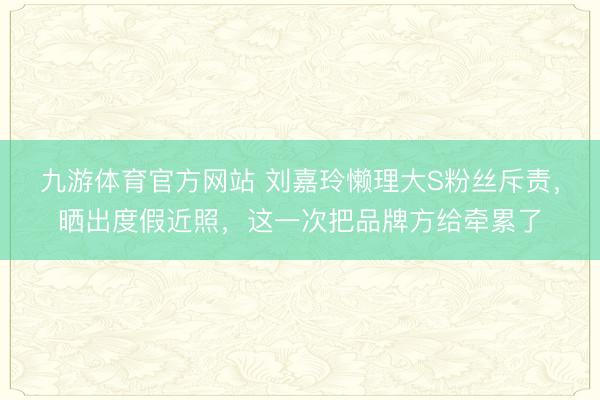 九游体育官方网站 刘嘉玲懒理大S粉丝斥责，晒出度假近照，这一次把品牌方给牵累了
