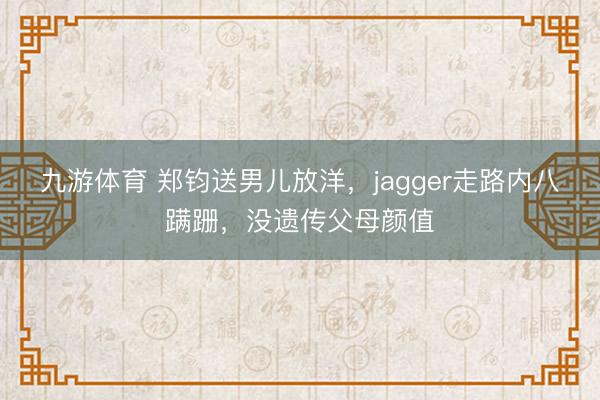 九游体育 郑钧送男儿放洋,jagger走路内八蹒跚,没遗传父母颜值