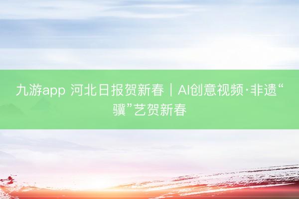 九游app 河北日报贺新春｜AI创意视频·非遗“骥”艺贺新春