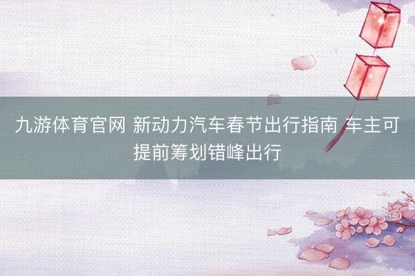九游体育官网 新动力汽车春节出行指南 车主可提前筹划错峰出行