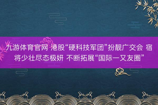 九游体育官网 港股“硬科技军团”扮靓广交会 宿将少壮尽态极妍 不断拓展“国际一又友圈”