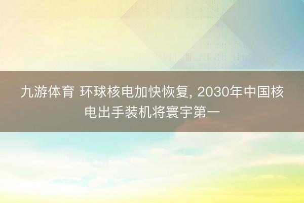 九游体育 环球核电加快恢复， 2030年中国核电出手装机将寰宇第一