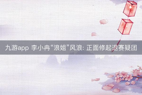 九游app 李小冉“浪姐”风浪: 正面修起退赛疑团