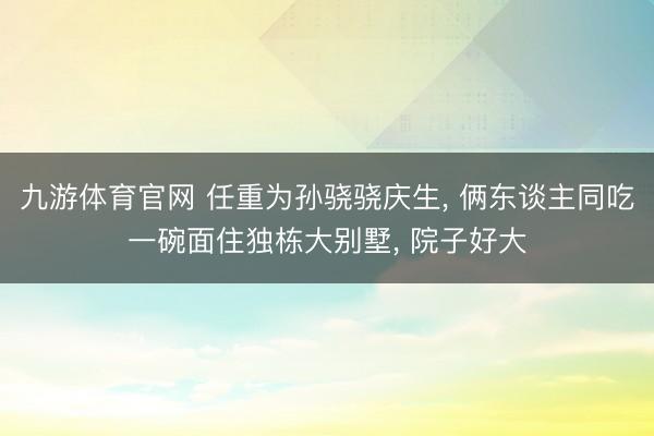 九游体育官网 任重为孙骁骁庆生， 俩东谈主同吃一碗面住独栋大别墅， 院子好大