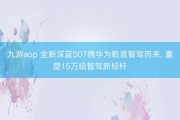 九游app 全新深蓝S07携华为乾崑智驾而来， 重塑15万级智驾新标杆