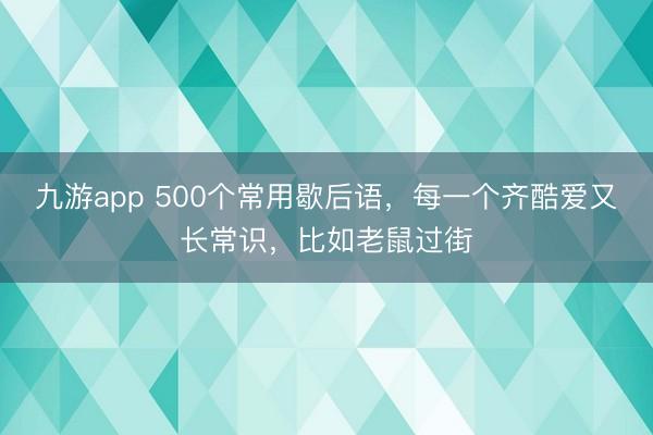九游app 500个常用歇后语，每一个齐酷爱又长常识，比如老鼠过街