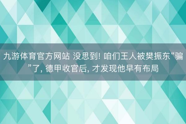 九游体育官方网站 没思到! 咱们王人被樊振东“骗”了， 德甲收官后， 才发现他早有布局
