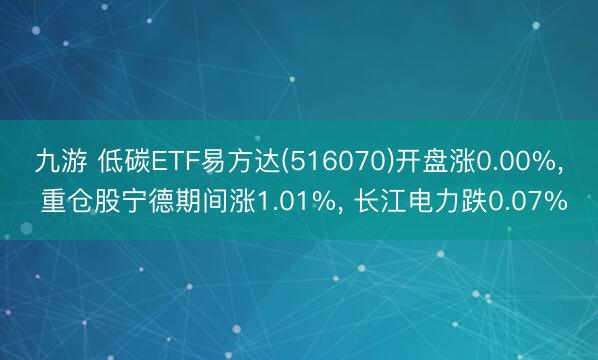 九游 低碳ETF易方达(516070)开盘涨0.00%， 重仓股宁德期间涨1.01%， 长江电力跌0.07%