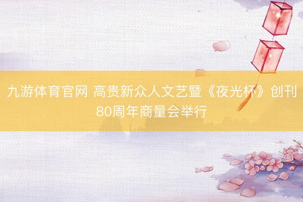 九游体育官网 高贵新众人文艺暨《夜光杯》创刊80周年商量会举行
