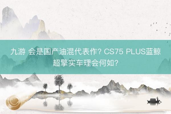 九游 会是国产油混代表作? CS75 PLUS蓝鲸超擎实车理会何如?