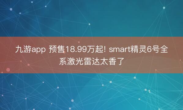九游app 预售18.99万起! smart精灵6号全系激光雷达太香了