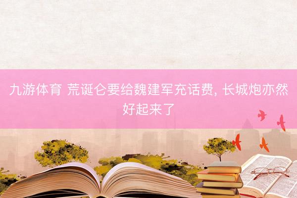 九游体育 荒诞仑要给魏建军充话费， 长城炮亦然好起来了