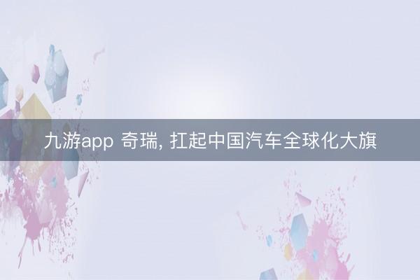 九游app 奇瑞， 扛起中国汽车全球化大旗