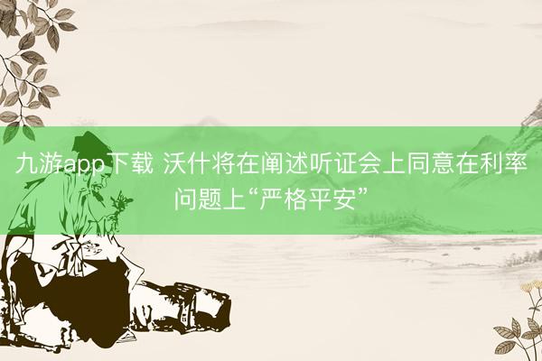 九游app下载 沃什将在阐述听证会上同意在利率问题上“严格平安”