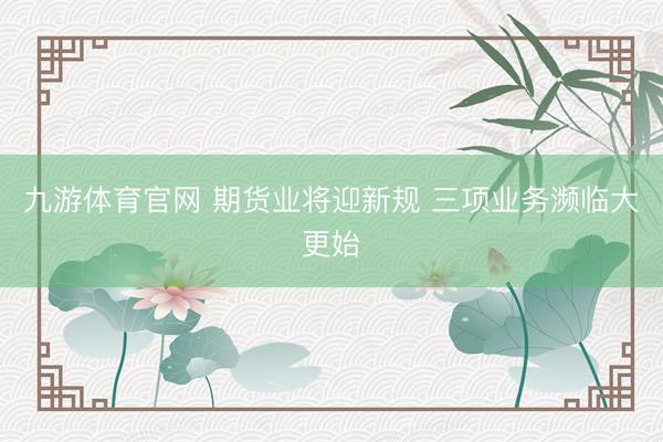 九游体育官网 期货业将迎新规 三项业务濒临大更始