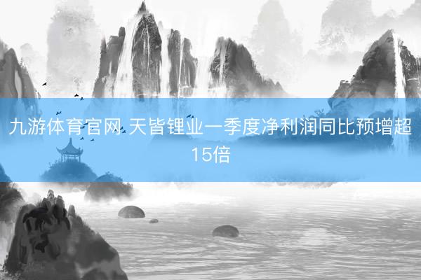 九游体育官网 天皆锂业一季度净利润同比预增超15倍