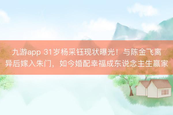 九游app 31岁杨采钰现状曝光！与陈金飞离异后嫁入朱门，如今婚配幸福成东说念主生赢家