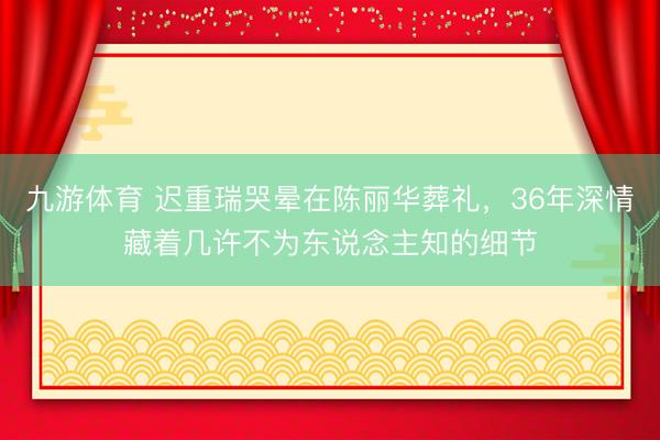 九游体育 迟重瑞哭晕在陈丽华葬礼，36年深情藏着几许不为东说念主知的细节