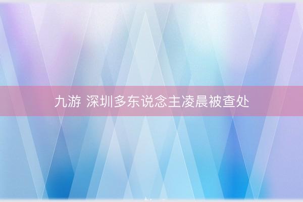 九游 深圳多东说念主凌晨被查处