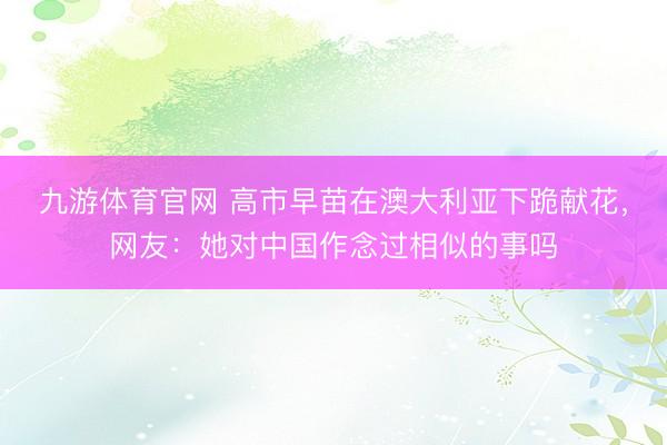 九游体育官网 高市早苗在澳大利亚下跪献花，网友：她对中国作念过相似的事吗