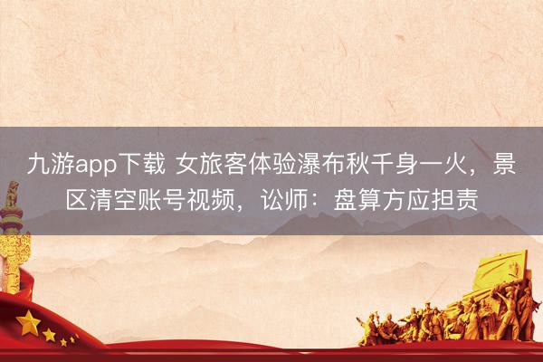 九游app下载 女旅客体验瀑布秋千身一火，景区清空账号视频，讼师：盘算方应担责