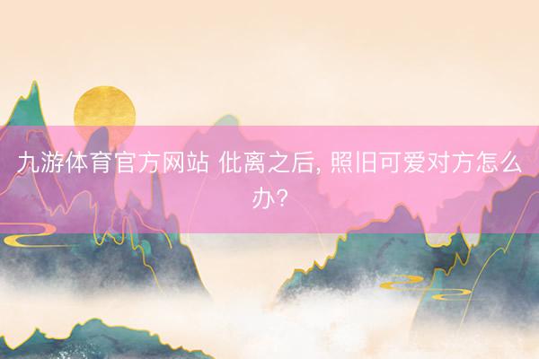 九游体育官方网站 仳离之后， 照旧可爱对方怎么办?