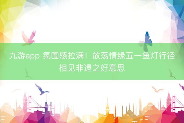 九游app 氛围感拉满！放荡情缘五一鱼灯行径相见非遗之好意思