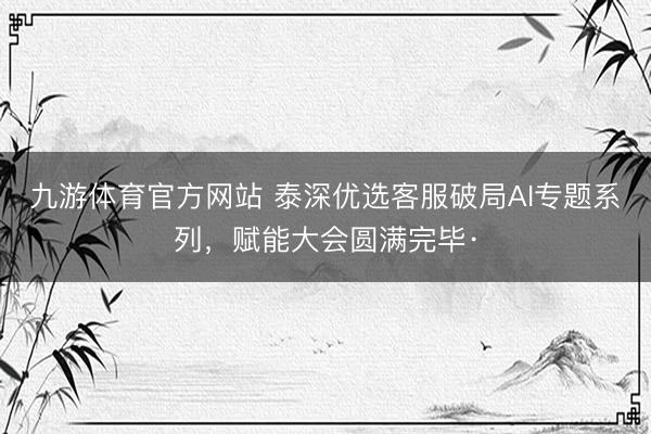 九游体育官方网站 泰深优选客服破局AI专题系列，赋能大会圆满完毕·