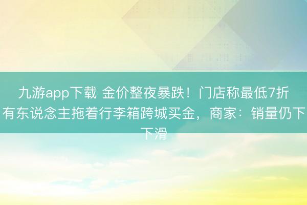 九游app下载 金价整夜暴跌！门店称最低7折，有东说念主拖着行李箱跨城买金，商家：销量仍下滑
