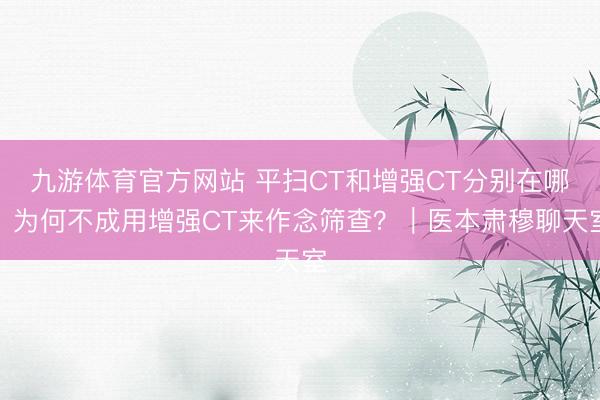九游体育官方网站 平扫CT和增强CT分别在哪？为何不成用增强CT来作念筛查？｜医本肃穆聊天室