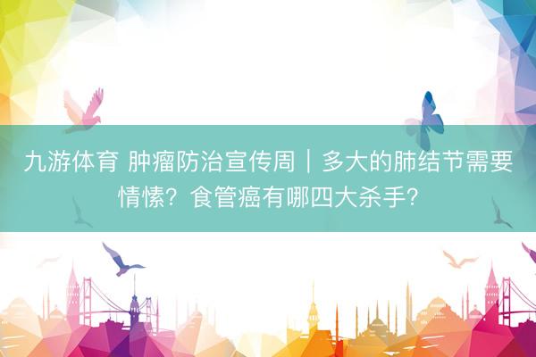 九游体育 肿瘤防治宣传周｜多大的肺结节需要情愫？食管癌有哪四大杀手？