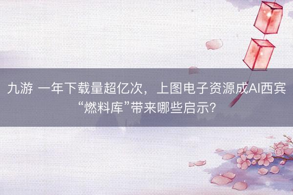 九游 一年下载量超亿次，上图电子资源成AI西宾“燃料库”带来哪些启示？