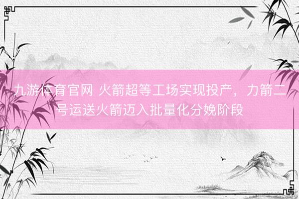 九游体育官网 火箭超等工场实现投产，力箭二号运送火箭迈入批量化分娩阶段