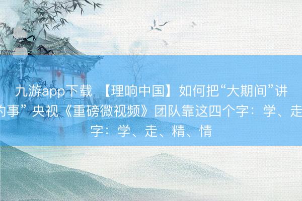 九游app下载 【理响中国】如何把“大期间”讲成“我家的事” 央视《重磅微视频》团队靠这四个字：学、走、精、情