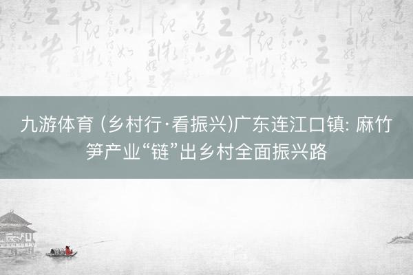 九游体育 (乡村行·看振兴)广东连江口镇: 麻竹笋产业“链”出乡村全面振兴路