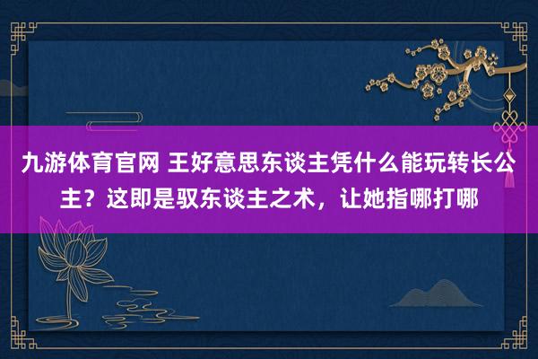 九游体育官网 王好意思东谈主凭什么能玩转长公主?这即是驭东谈主之术,让她指哪打哪