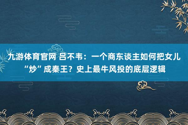 九游体育官网 吕不韦:一个商东谈主如何把女儿“炒”成秦王?史上最牛风投的底层逻辑