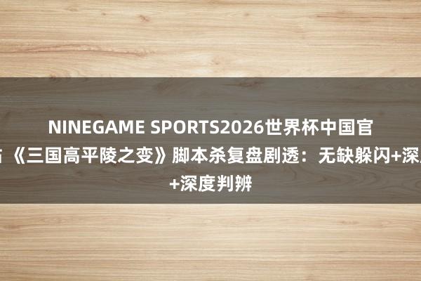 NINEGAME SPORTS2026世界杯中国官方网站 《三国高平陵之变》脚本杀复盘剧透:无缺躲闪+深度判辨