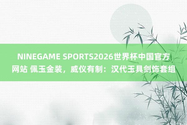 NINEGAME SPORTS2026世界杯中国官方网站 佩玉金装,威仪有制:汉代玉具剑饰套组