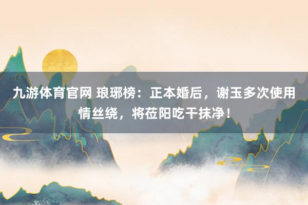 九游体育官网 琅琊榜:正本婚后,谢玉多次使用情丝绕,将莅阳吃干抹净!