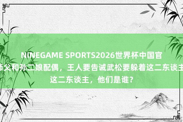NINEGAME SPORTS2026世界杯中国官方网站 武松师父和孙二娘配偶,王人要告诫武松要躲着这二东谈主,他们是谁?