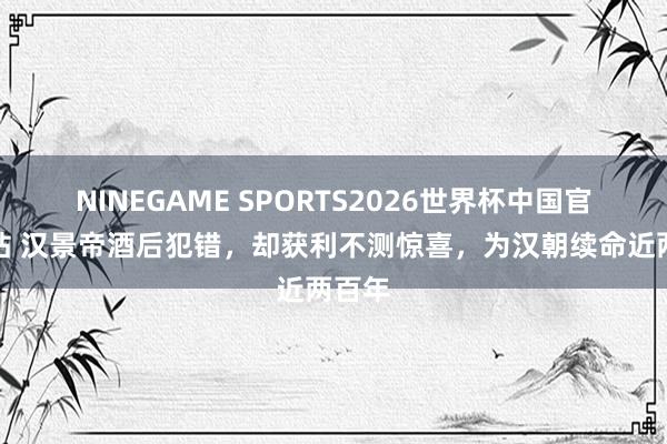 NINEGAME SPORTS2026世界杯中国官方网站 汉景帝酒后犯错,却获利不测惊喜,为汉朝续命近两百年