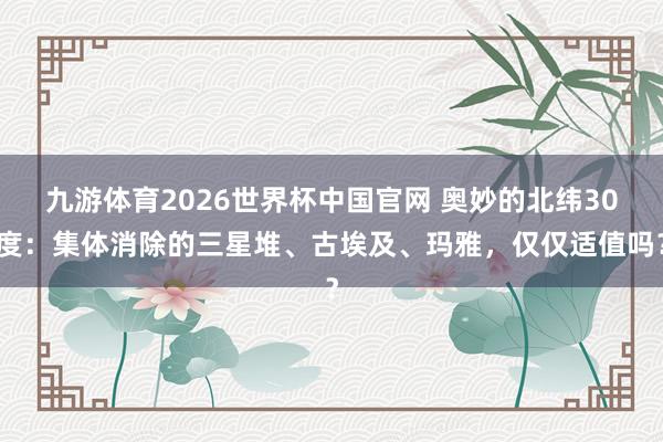 九游体育2026世界杯中国官网 奥妙的北纬30度:集体消除的三星堆、古埃及、玛雅,仅仅适值吗?