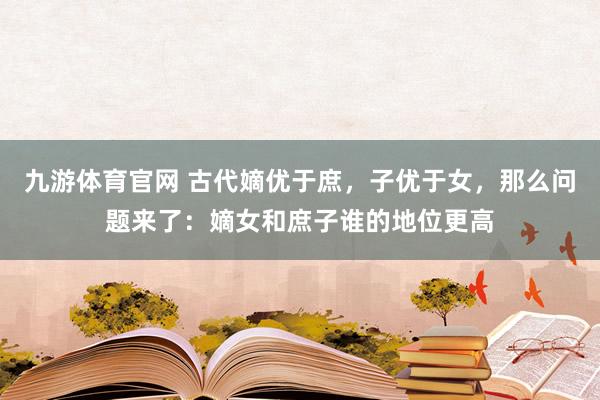 九游体育官网 古代嫡优于庶，子优于女，那么问题来了：嫡女和庶子谁的地位更高